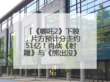 《哪吒2》下映，片方预计分走约51亿！肖战《射雕》与《熊出没》今晚都将下映
