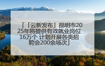 「云新发布」昆明市2025年将提供有效就业岗位16万个 计划开展各类招聘会200余场次