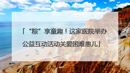 “粽”享童趣！这家医院举办公益互动活动关爱困难患儿