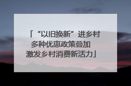 “以旧换新”进乡村 多种优惠政策叠加 激发乡村消费新活力