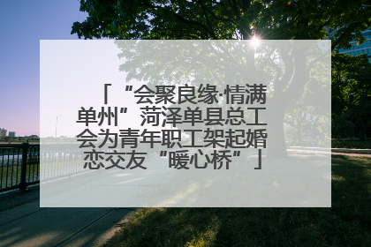 “会聚良缘·情满单州”菏泽单县总工会为青年职工架起婚恋交友“暖心桥”