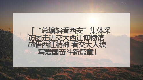 “总编辑看西安”集体采访团走进交大西迁博物馆 感悟西迁精神 看交大人续写爱国奋斗新篇章
