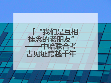 “我们是互相挂念的老朋友”——中哈联合考古见证跨越千年的文明交响