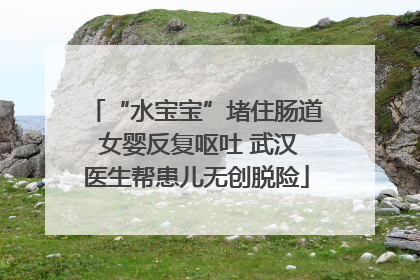 “水宝宝”堵住肠道 女婴反复呕吐 武汉医生帮患儿无创脱险