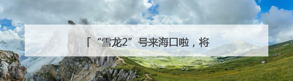 “雪龙2”号来海口啦，将面向公众开放！今起预约→