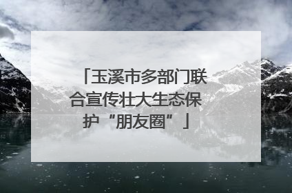 玉溪市多部门联合宣传壮大生态保护“朋友圈”