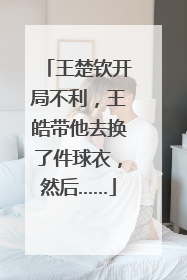 王楚钦开局不利，王皓带他去换了件球衣，然后……