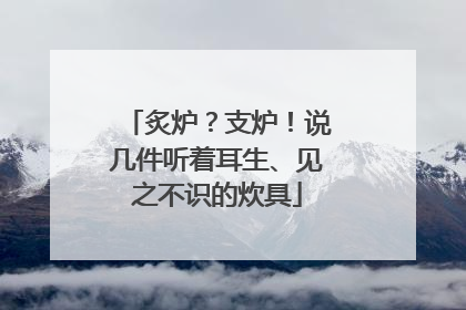 炙炉？支炉！说几件听着耳生、见之不识的炊具