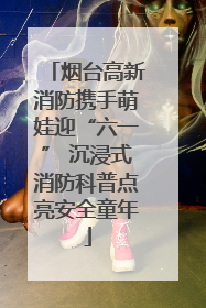 烟台高新消防携手萌娃迎“六一” 沉浸式消防科普点亮安全童年