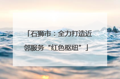 石狮市：全力打造近邻服务“红色枢纽”