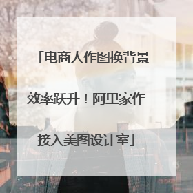电商人作图换背景效率跃升！阿里家作接入美图设计室