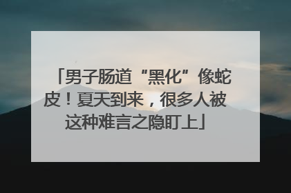 男子肠道“黑化”像蛇皮！夏天到来，很多人被这种难言之隐盯上