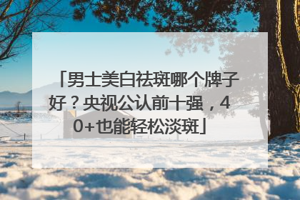 男士美白祛斑哪个牌子好？央视公认前十强，40+也能轻松淡斑