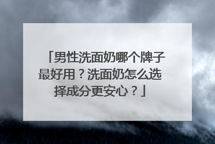 男性洗面奶哪个牌子最好用？洗面奶怎么选择成分更安心？