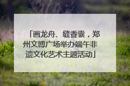 画龙舟、缝香囊，郑州文博广场举办端午非遗文化艺术主题活动