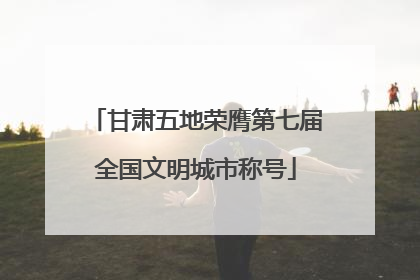 甘肃五地荣膺第七届全国文明城市称号