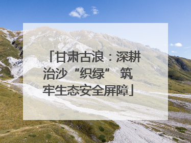 甘肃古浪：深耕治沙“织绿” 筑牢生态安全屏障