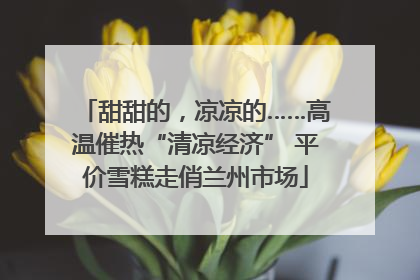 甜甜的，凉凉的……高温催热“清凉经济” 平价雪糕走俏兰州市场