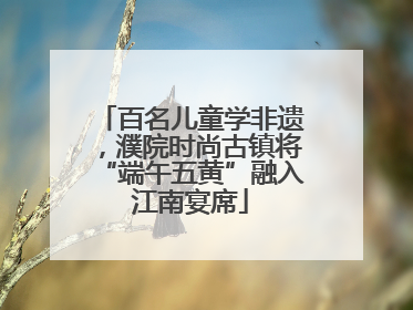 百名儿童学非遗，濮院时尚古镇将“端午五黄”融入江南宴席