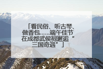 看民俗、听古琴、做香包……端午佳节在成都武侯祠邂逅“三国奇遇”