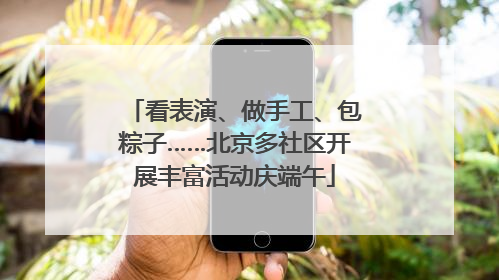 看表演、做手工、包粽子……北京多社区开展丰富活动庆端午