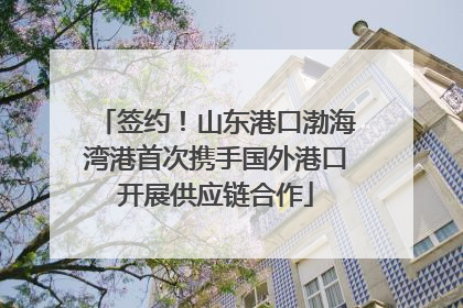 签约！山东港口渤海湾港首次携手国外港口开展供应链合作