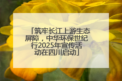 筑牢长江上游生态屏障，中华环保世纪行2025年宣传活动在四川启动