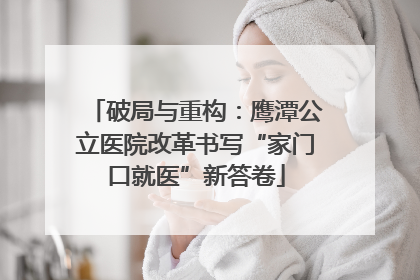 破局与重构：鹰潭公立医院改革书写“家门口就医”新答卷