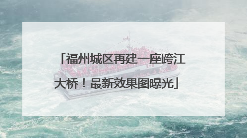 福州城区再建一座跨江大桥！最新效果图曝光