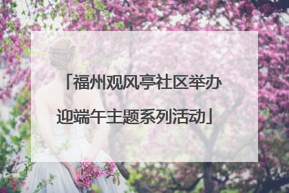 福州观风亭社区举办迎端午主题系列活动