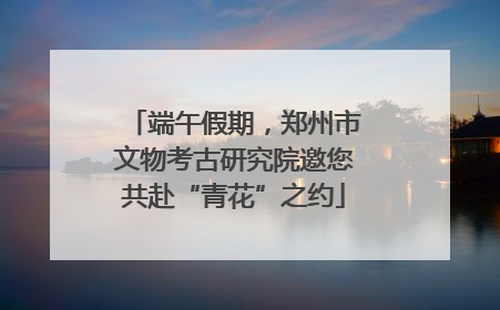 端午假期，郑州市文物考古研究院邀您共赴“青花”之约