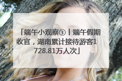 端午小观察③丨端午假期收官，湖南累计接待游客1728.81万人次
