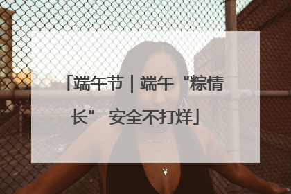 端午节｜端午“粽情长” 安全不打烊