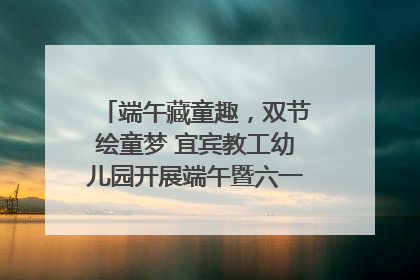端午藏童趣，双节绘童梦 宜宾教工幼儿园开展端午暨六一亲子游园活动