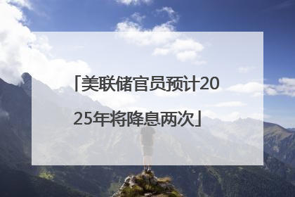 美联储官员预计2025年将降息两次