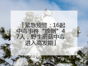 紧急预警：16起中毒事件“放倒”47人，野生蘑菇中毒进入高发期