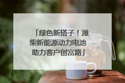 绿色新搭子！潍柴新能源动力电池助力客户创富路