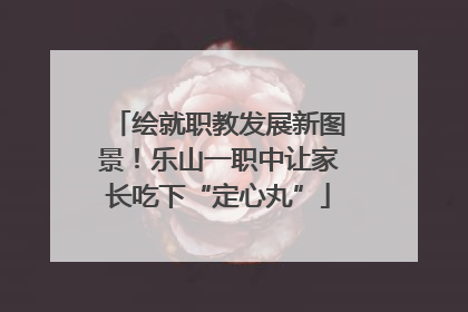 绘就职教发展新图景！乐山一职中让家长吃下“定心丸”