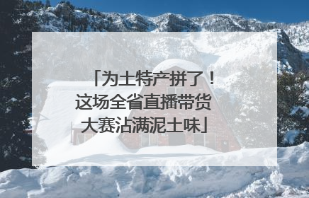 为土特产拼了！这场全省直播带货大赛沾满泥土味