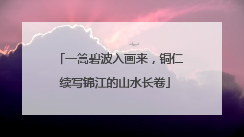 一篙碧波入画来，铜仁续写锦江的山水长卷