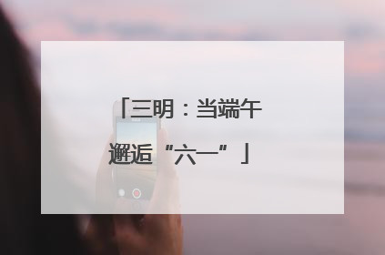 三明：当端午邂逅“六一”