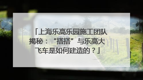 上海乐高乐园施工团队揭秘：“搭搭”与乐高大飞车是如何建造的？