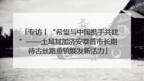 专访丨“希望与中国携手共建”——土耳其加济安泰普市长期待古丝路重镇焕发新活力