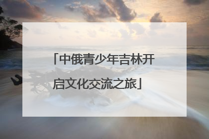 中俄青少年吉林开启文化交流之旅