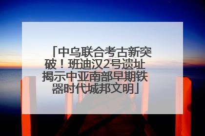 中乌联合考古新突破！班迪汉2号遗址揭示中亚南部早期铁器时代城邦文明