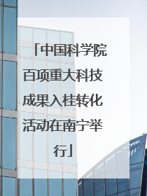中国科学院百项重大科技成果入桂转化活动在南宁举行