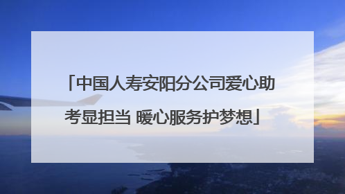 中国人寿安阳分公司爱心助考显担当 暖心服务护梦想