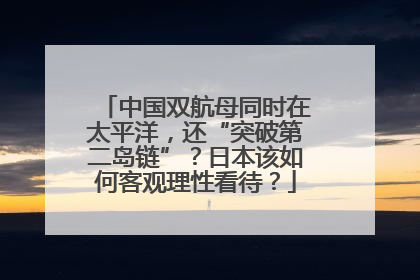 中国双航母同时在太平洋，还“突破第二岛链”？日本该如何客观理性看待？