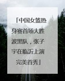 中国女篮热身赛首场大胜波黑队，张子宇在临沂上演完美首秀