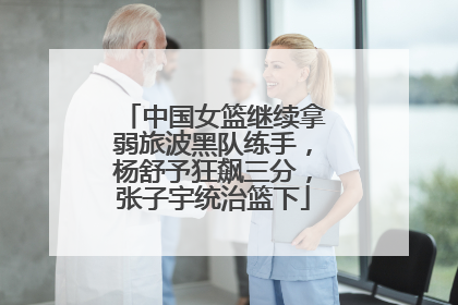 中国女篮继续拿弱旅波黑队练手，杨舒予狂飙三分，张子宇统治篮下